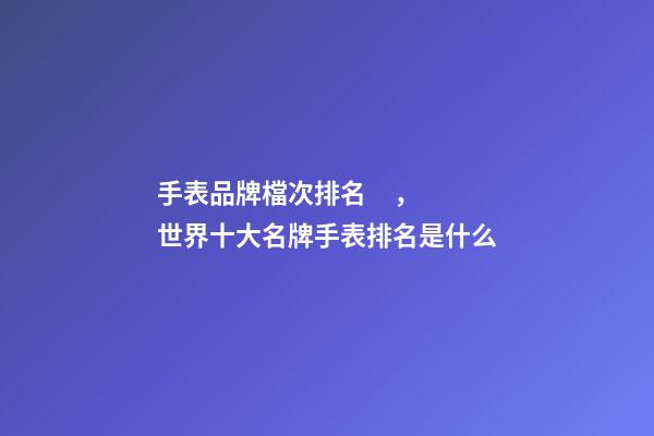 手表品牌檔次排名，世界十大名牌手表排名是什么-第1張-觀點-玄機派